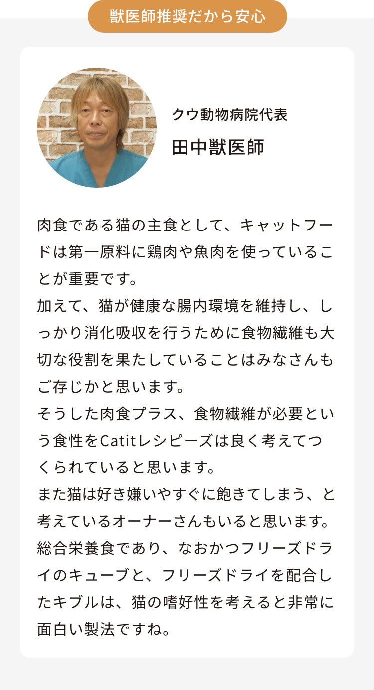 クウ動物病院代表 田中獣医師 肉食である猫の主食として、キャットフードは第一原料に鶏肉や魚肉を使っていることが重要です。加えて、猫が健康な腸内環境を維持し、しっかり消化吸収を行うために食物繊維も大切な役割を果たしていることはみなさんもご存じかと思います。そうした肉食プラス、食物繊維が必要という食性をレシピーズは良く考えてつくられていると思います。また猫は好き嫌いやすぐに飽きてしまう、と考えているオーナーさんもいると思います。総合栄養食であり、なおかつフリーズドライのキューブと、フリーズドライを配合したキブルは、猫の嗜好性を考えると非常に面白い製法ですね。