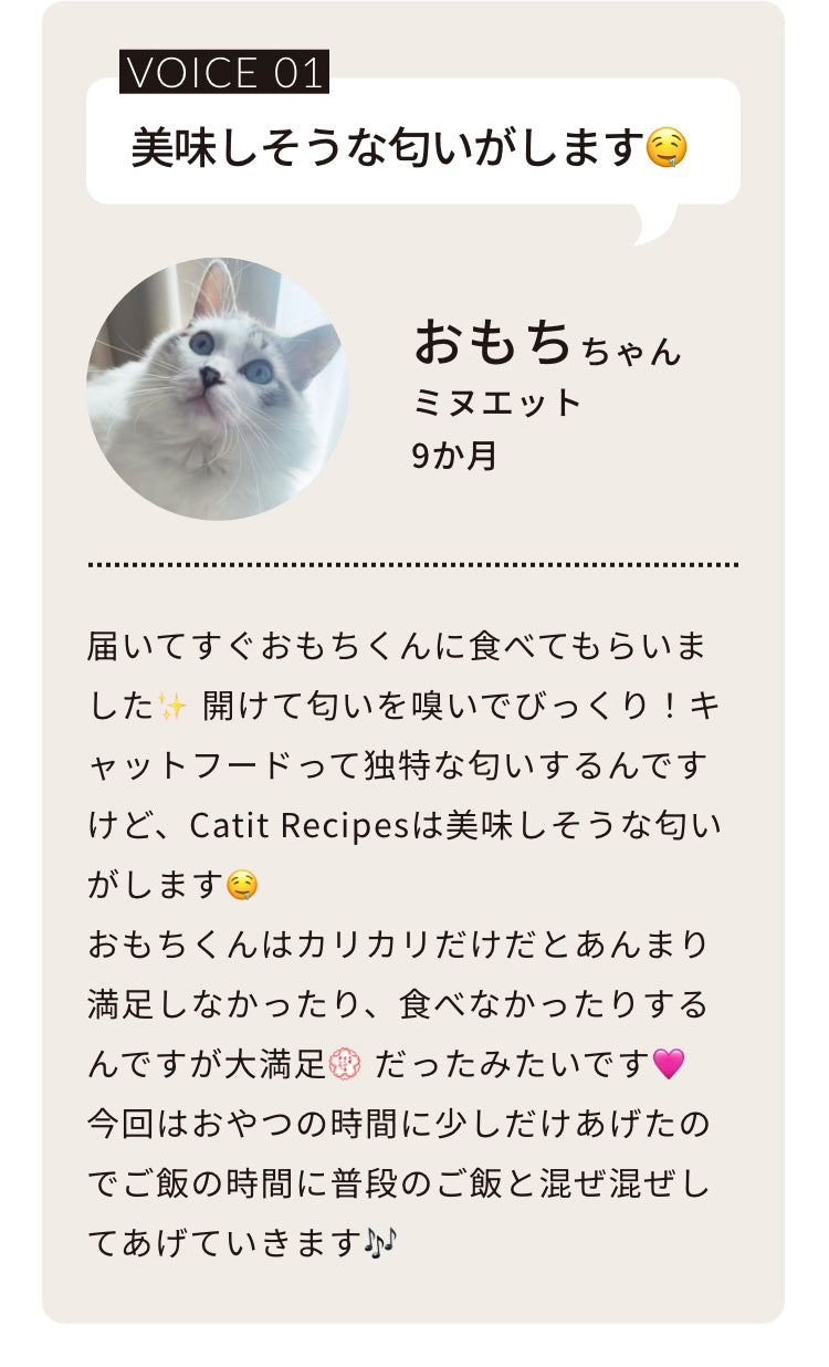 届いてすぐおもちくんに食べてもらいました✨開けて匂いを嗅いでびっくり！キャットフードって独特な匂いするんですけど、Catit Recipesは美味しそうな匂いがします🤤おもちくんはカリカリだけだとあんまり満足しなかったり、食べなかったりするんですが大満足💮だったみたいです🩷今回はおやつの時間に少しだけあげたのでご飯の時間に普段のご飯と混ぜ混ぜしてあげていきます🎶